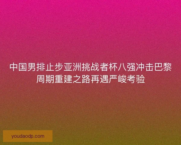 中国男排止步亚洲挑战者杯八强冲击巴黎周期重建之路再遇严峻考验