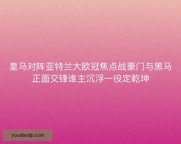皇马对阵亚特兰大欧冠焦点战豪门与黑马正面交锋谁主沉浮一役定乾坤