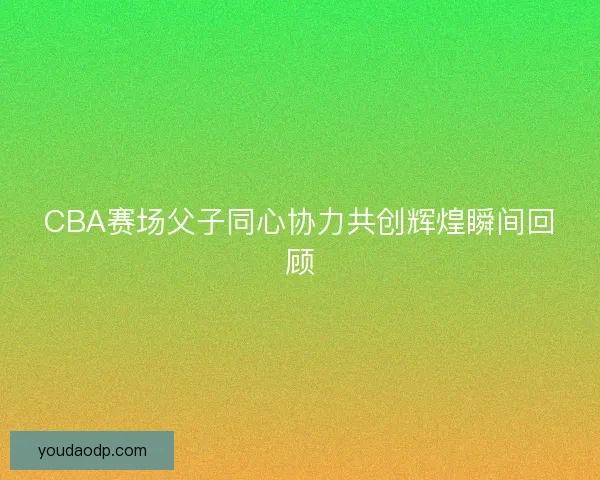 CBA赛场父子同心协力共创辉煌瞬间回顾