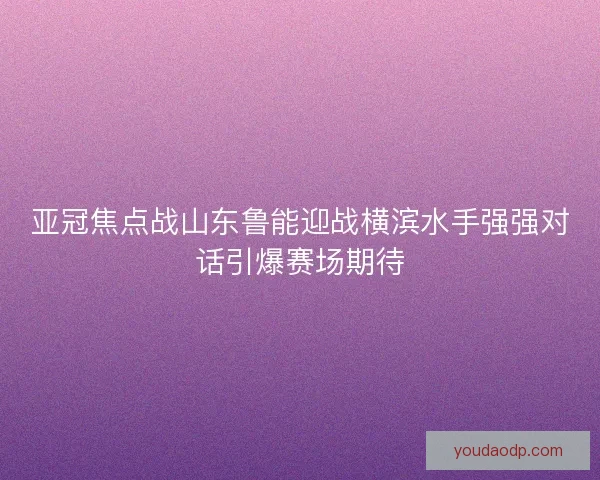 亚冠焦点战山东鲁能迎战横滨水手强强对话引爆赛场期待