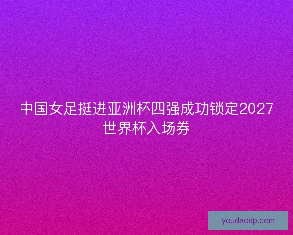 中国女足挺进亚洲杯四强成功锁定2027世界杯入场券