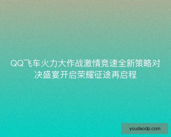 QQ飞车火力大作战激情竞速全新策略对决盛宴开启荣耀征途再启程