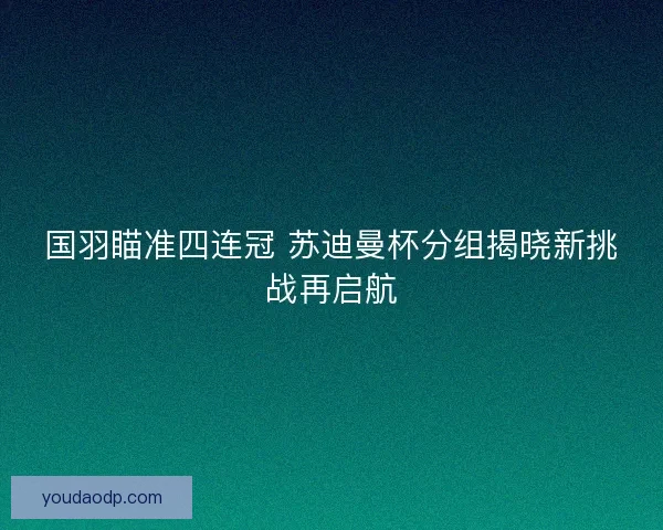 国羽瞄准四连冠 苏迪曼杯分组揭晓新挑战再启航