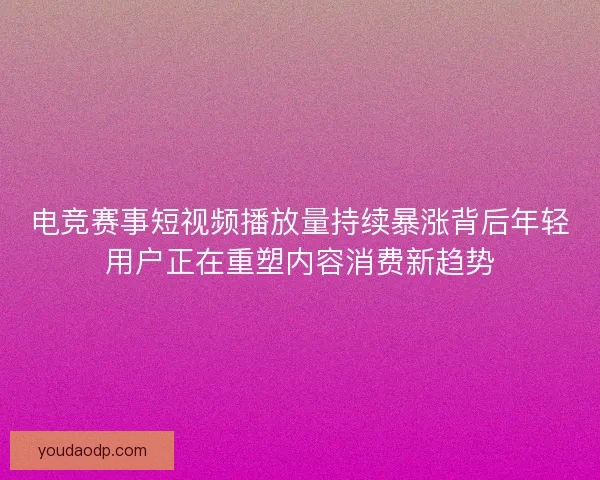 电竞赛事短视频播放量持续暴涨背后年轻用户正在重塑内容消费新趋势
