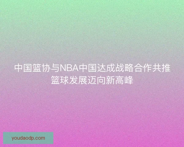 中国篮协与NBA中国达成战略合作共推篮球发展迈向新高峰