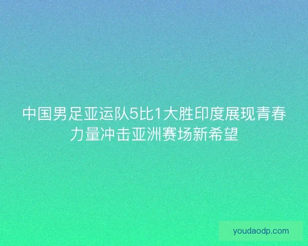 中国男足亚运队5比1大胜印度展现青春力量冲击亚洲赛场新希望